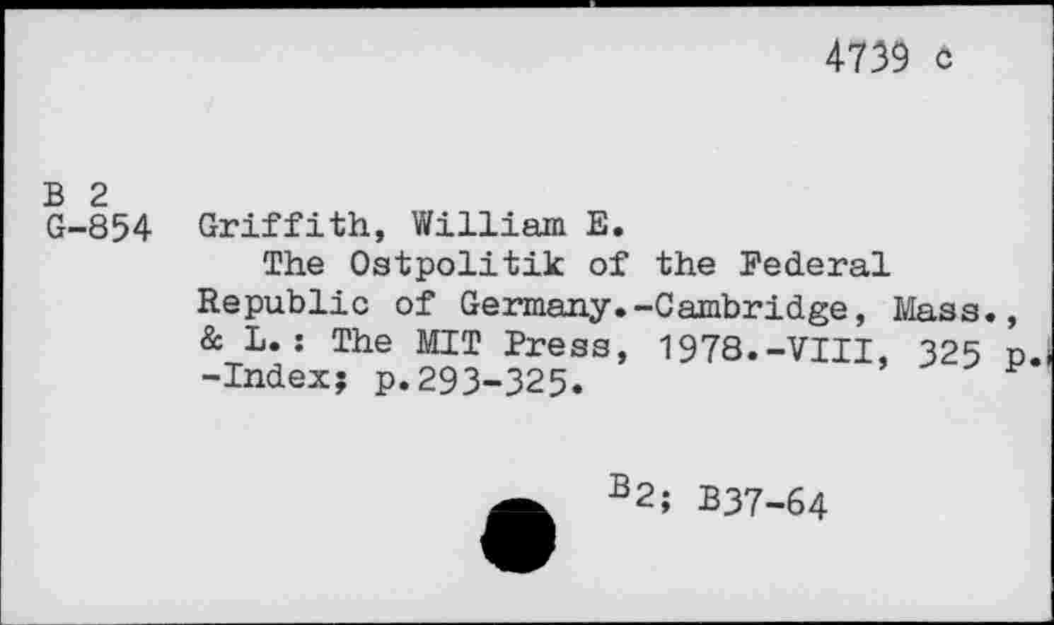 ﻿4739 c
B 2 G-854
Griffith, William E.
The Ostpolitik of the Federal
Republic of Germany. & L.: The MIT Press, -Index? p.293-325.
-Cambridge, Mass., 1978.-VIII, 325 p.
B2; B37-64